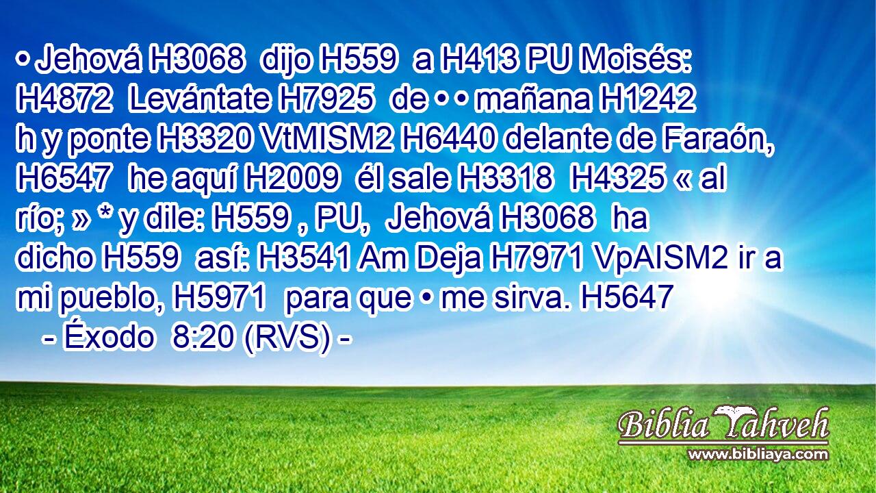 • Jehová H3068  dijo H559  a H413 PU Moisés: H4872  Levántate H7925  de • • mañana H1242 h y ponte H3320 VtMISM2 H6440 delante de Faraón, H6547  he aquí H2009  él sale H3318  H4325 « al río; » * y dile: H559 , PU,  Jehová H3068  ha dicho H559  así: H3541 Am Deja H7971 VpAISM2 ir a mi pueblo, H5971  para que • me sirva. H5647  
