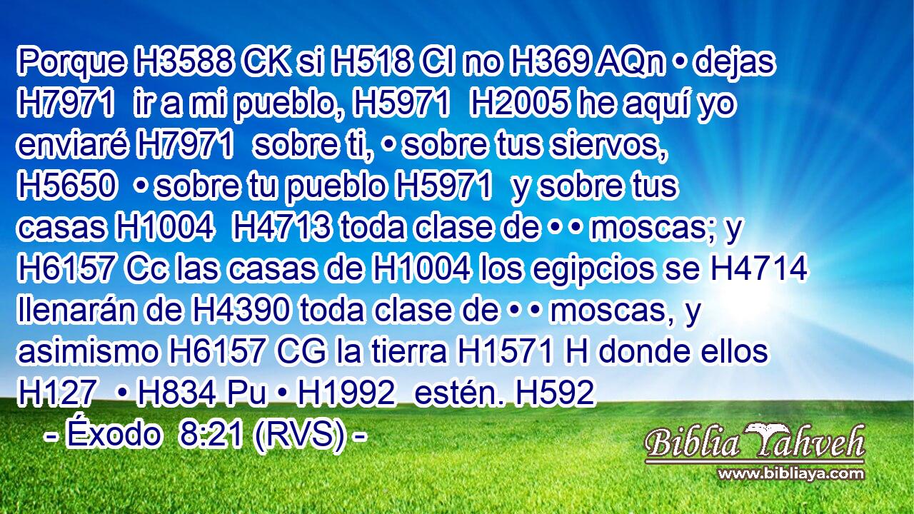 Porque H3588 CK si H518 CI no H369 AQn • dejas H7971  ir a mi pueblo, H5971  H2005 he aquí yo enviaré H7971  sobre ti, • sobre tus siervos, H5650  • sobre tu pueblo H5971  y sobre tus casas H1004  H4713 toda clase de • • moscas; y H6157 Cc las casas de H1004 los egipcios se H4714 llenarán de H4390 toda clase de • • moscas, y asimismo H6157 CG la tierra H1571 H donde ellos H127  • H834 Pu • H1992  estén. H592