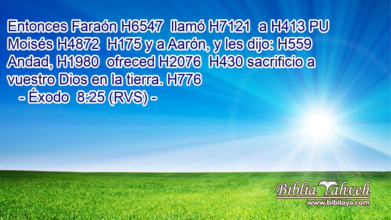 Entonces Faraón H6547  llamó H7121  a H413 PU Moisés H4872  H175 y a Aarón, y les dijo: H559  Andad, H1980  ofreced H2076  H430 sacrificio a vuestro Dios en la tierra. H776  