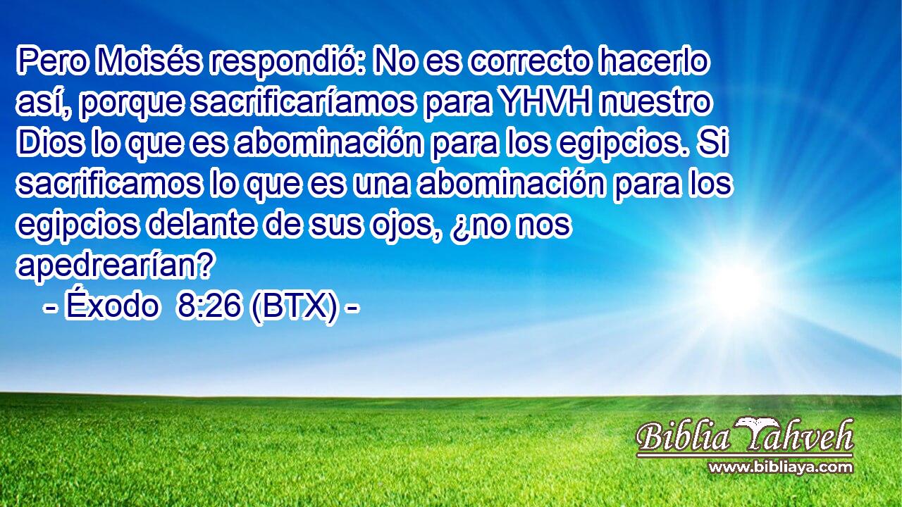 Pero Moisés respondió: No es correcto hacerlo así, porque sacrificaríamos para YHVH nuestro Dios lo que es abominación para los egipcios. Si sacrificamos lo que es una abominación para los egipcios delante de sus ojos, ¿no nos apedrearían?
