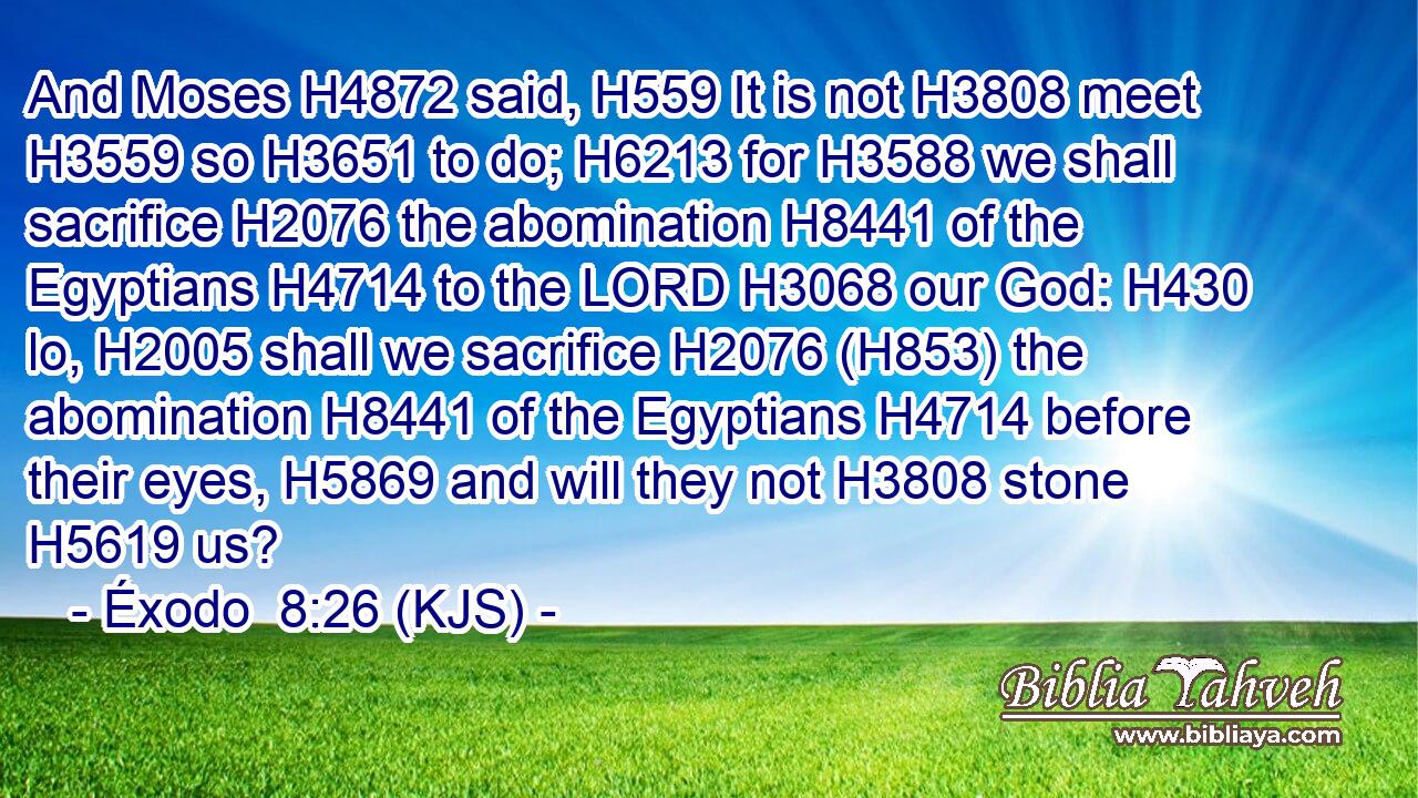 And Moses H4872 said, H559 It is not H3808 meet H3559 so H3651 to do; H6213 for H3588 we shall sacrifice H2076 the abomination H8441 of the Egyptians H4714 to the LORD H3068 our God: H430 lo, H2005 shall we sacrifice H2076 (H853) the abomination H8441 of the Egyptians H4714 before their eyes, H5869 and will they not H3808 stone H5619 us?