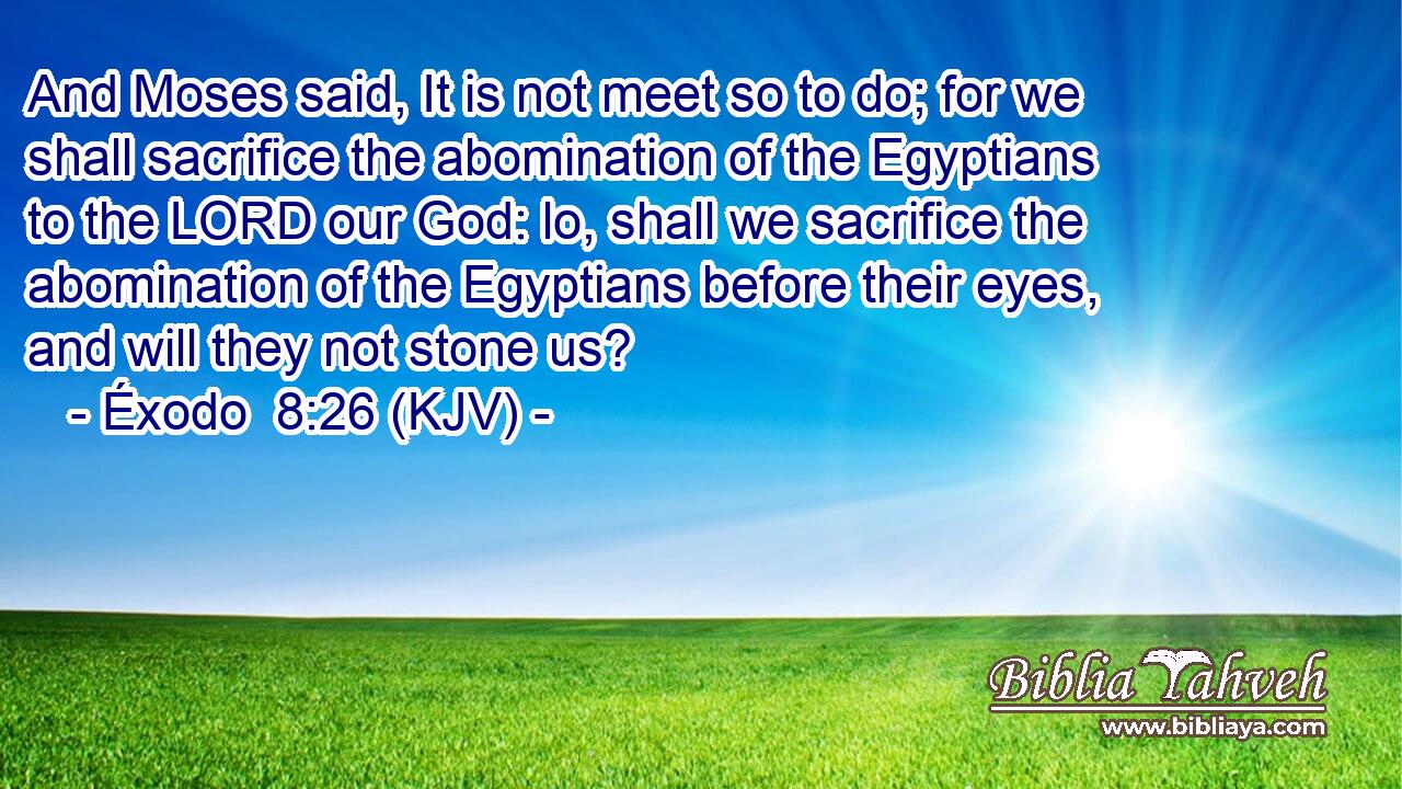 And Moses said, It is not meet so to do; for we shall sacrifice the abomination of the Egyptians to the LORD our God: lo, shall we sacrifice the abomination of the Egyptians before their eyes, and will they not stone us?