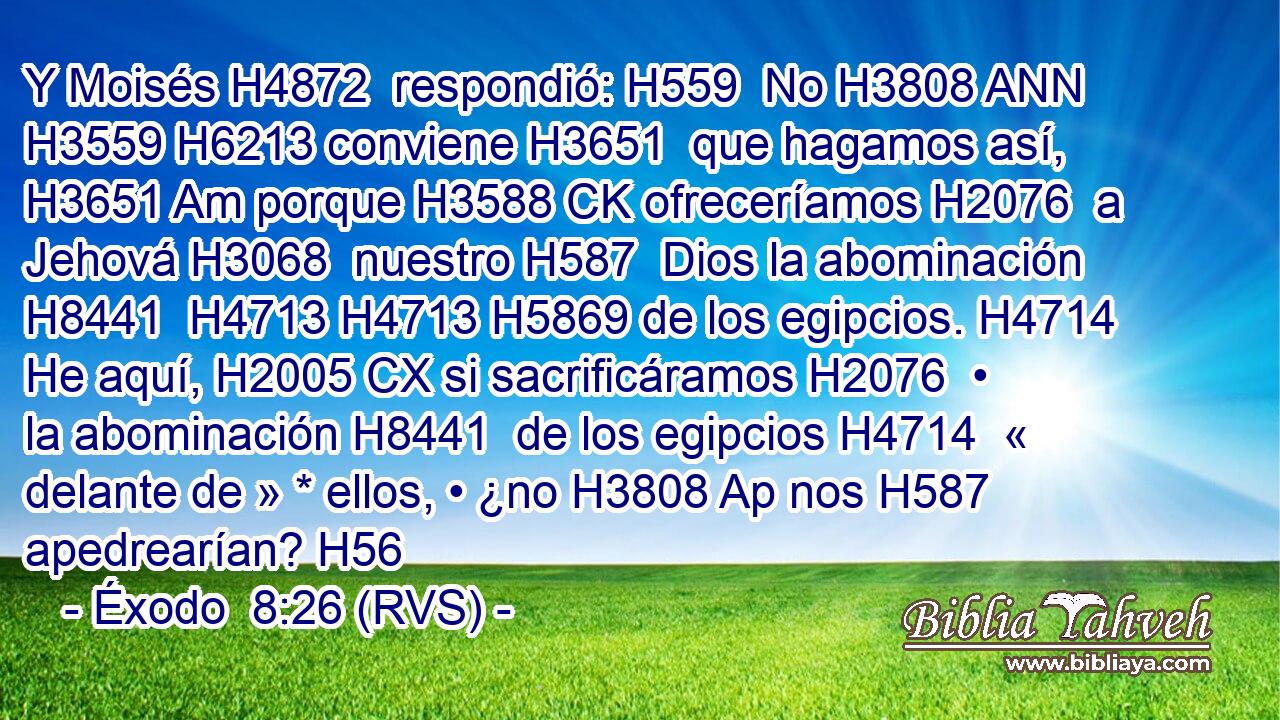Y Moisés H4872  respondió: H559  No H3808 ANN H3559 H6213 conviene H3651  que hagamos así, H3651 Am porque H3588 CK ofreceríamos H2076  a Jehová H3068  nuestro H587  Dios la abominación H8441  H4713 H4713 H5869 de los egipcios. H4714  He aquí, H2005 CX si sacrificáramos H2076  • la abominación H8441  de los egipcios H4714  « delante de » * ellos, • ¿no H3808 Ap nos H587  apedrearían? H56