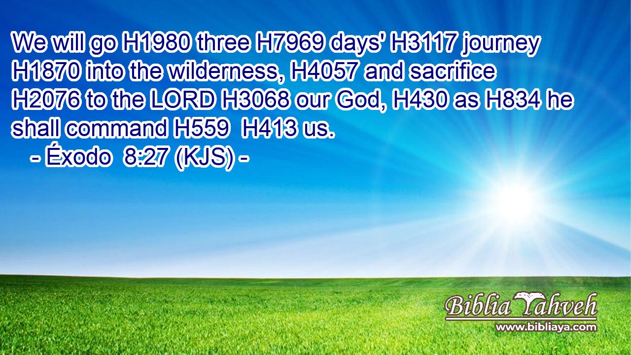 We will go H1980 three H7969 days' H3117 journey H1870 into the wilderness, H4057 and sacrifice H2076 to the LORD H3068 our God, H430 as H834 he shall command H559  H413 us.