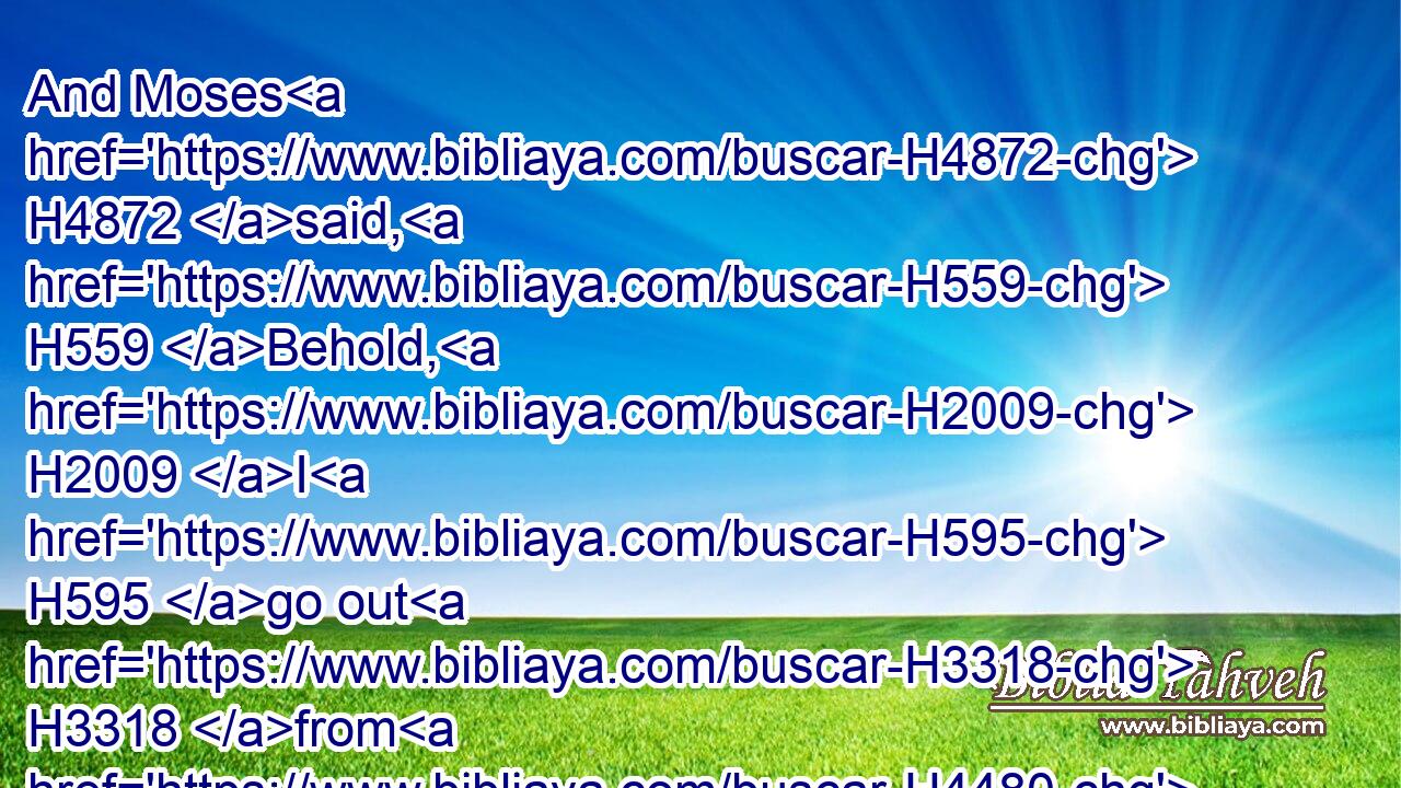 And Moses H4872 said, H559 Behold, H2009 I H595 go out H3318 from H4480  H5973 thee, and I will intreat H6279  H413 the LORD H3068 that the swarms H6157 of flies may depart H5493 from Pharaoh, H4480  H6547 from his servants, H4480  H5650 and from his people, H4480  H5971 to morrow: H4279 but H7535 let not H408 Pharaoh H6547 deal deceitfully H2048 any more H3254 in not H1115 letting(H853) the people H5971 go H7971 to sacrifice H2076 to the LORD.H3068