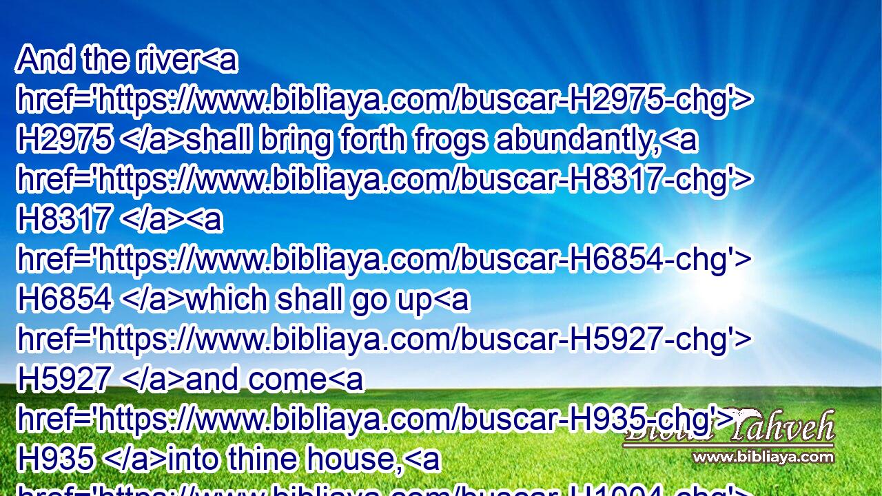 And the river H2975 shall bring forth frogs abundantly, H8317  H6854 which shall go up H5927 and come H935 into thine house, H1004 and into thy bedchamber, H2315  H4904 and upon H5921 thy bed, H4296 and into the house H1004 of thy servants, H5650 and upon thy people, H5971 and into thine ovens, H8574 and into thy kneadingtroughs:H4863