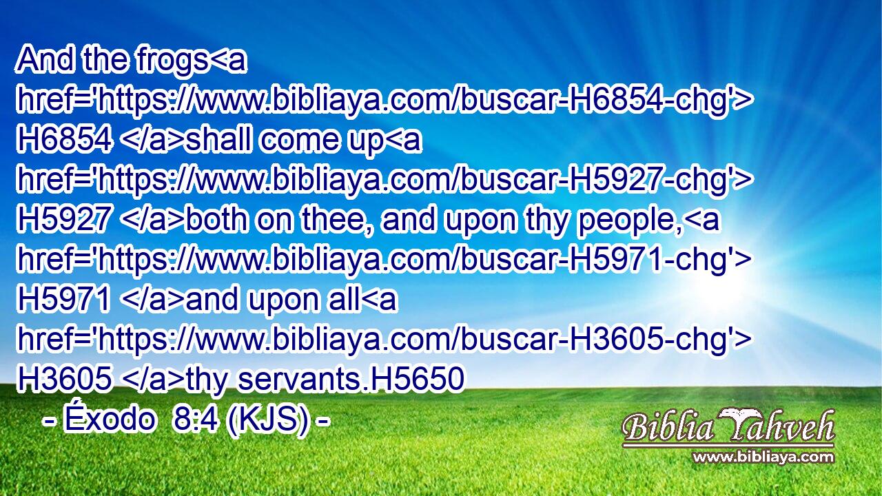 And the frogs H6854 shall come up H5927 both on thee, and upon thy people, H5971 and upon all H3605 thy servants.H5650