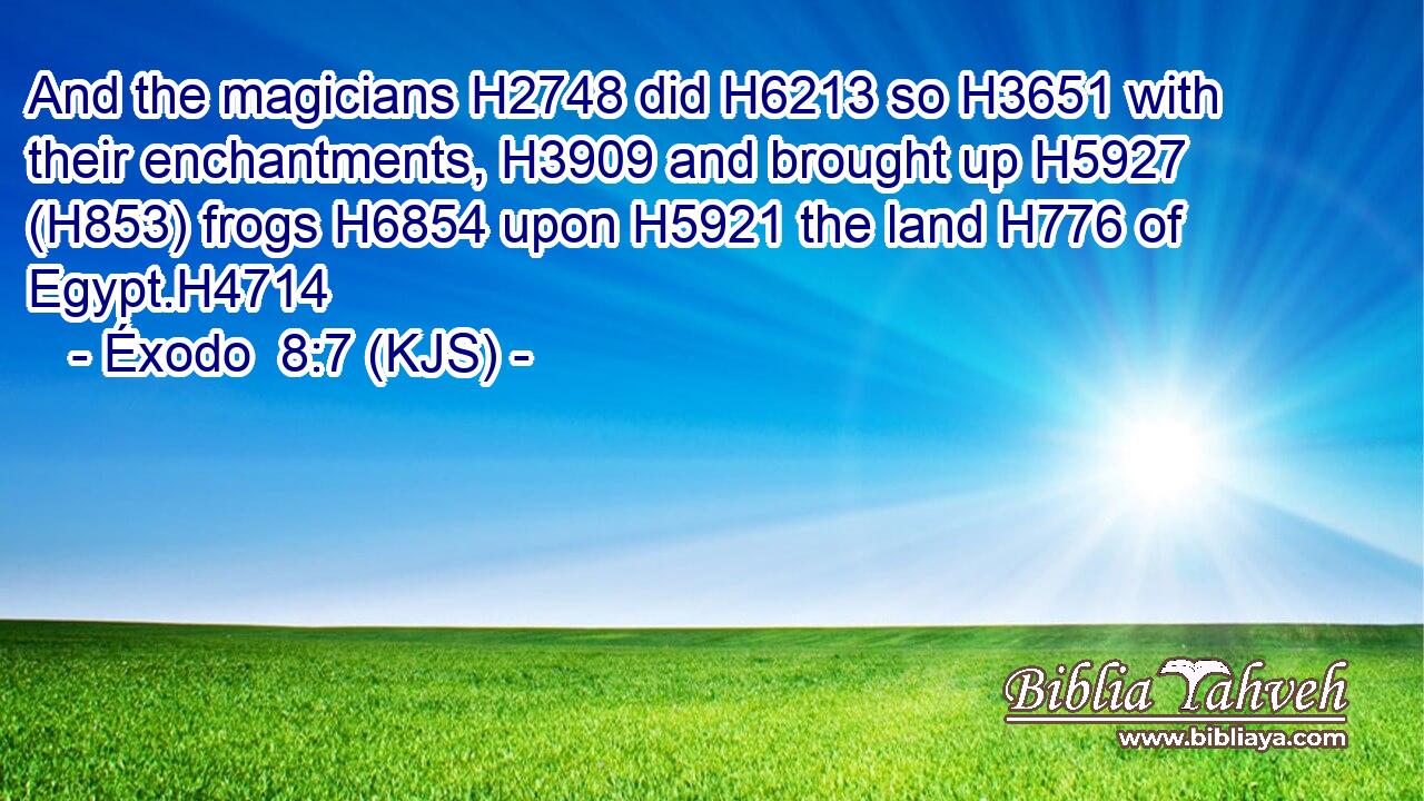 And the magicians H2748 did H6213 so H3651 with their enchantments, H3909 and brought up H5927 (H853) frogs H6854 upon H5921 the land H776 of Egypt.H4714