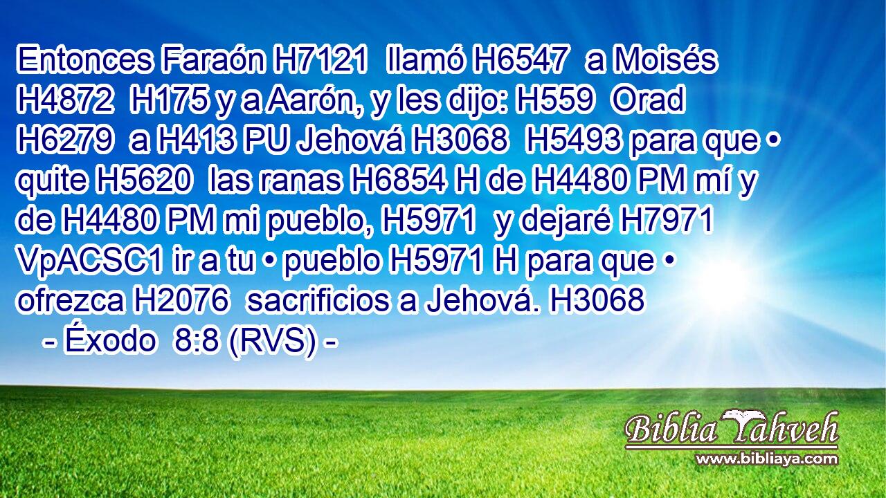 Entonces Faraón H7121  llamó H6547  a Moisés H4872  H175 y a Aarón, y les dijo: H559  Orad H6279  a H413 PU Jehová H3068  H5493 para que • quite H5620  las ranas H6854 H de H4480 PM mí y de H4480 PM mi pueblo, H5971  y dejaré H7971 VpACSC1 ir a tu • pueblo H5971 H para que • ofrezca H2076  sacrificios a Jehová. H3068  