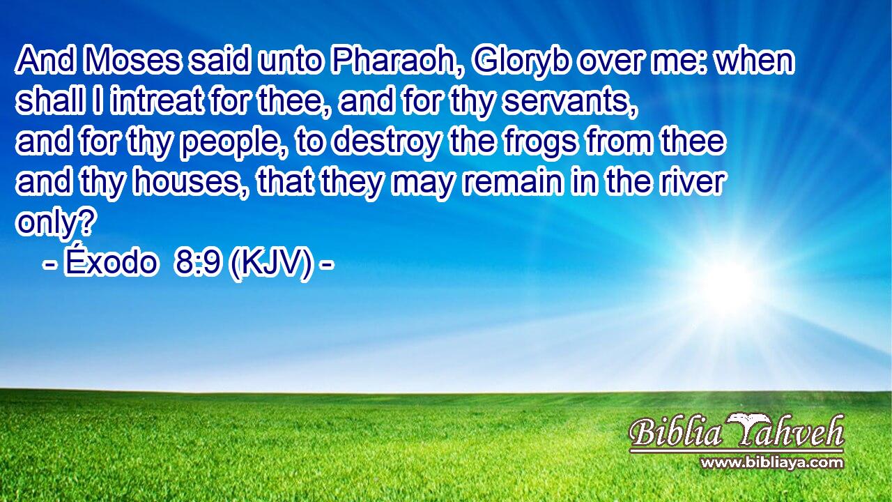And Moses said unto Pharaoh, Gloryb over me: when shall I intreat for thee, and for thy servants, and for thy people, to destroy the frogs from thee and thy houses, that they may remain in the river only?