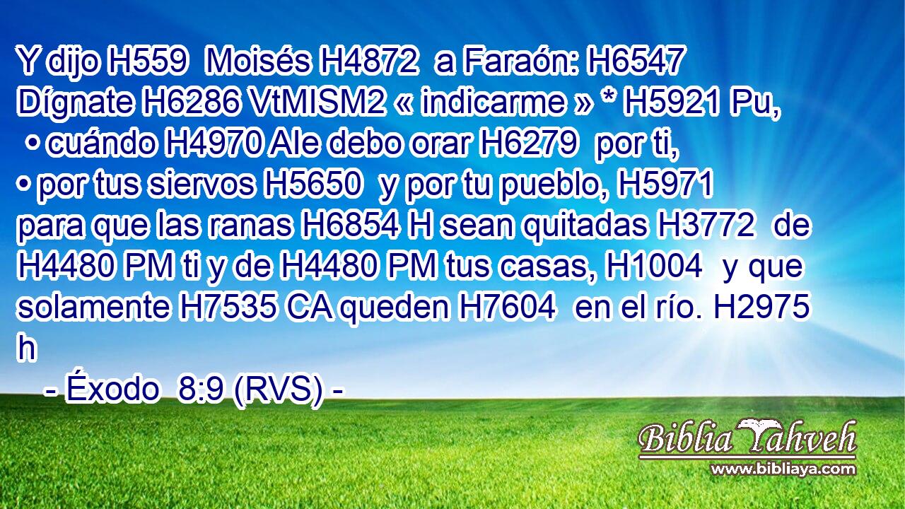 Y dijo H559  Moisés H4872  a Faraón: H6547  Dígnate H6286 VtMISM2 « indicarme » * H5921 Pu,  • cuándo H4970 AIe debo orar H6279  por ti, • por tus siervos H5650  y por tu pueblo, H5971  para que las ranas H6854 H sean quitadas H3772  de H4480 PM ti y de H4480 PM tus casas, H1004  y que solamente H7535 CA queden H7604  en el río. H2975 h 