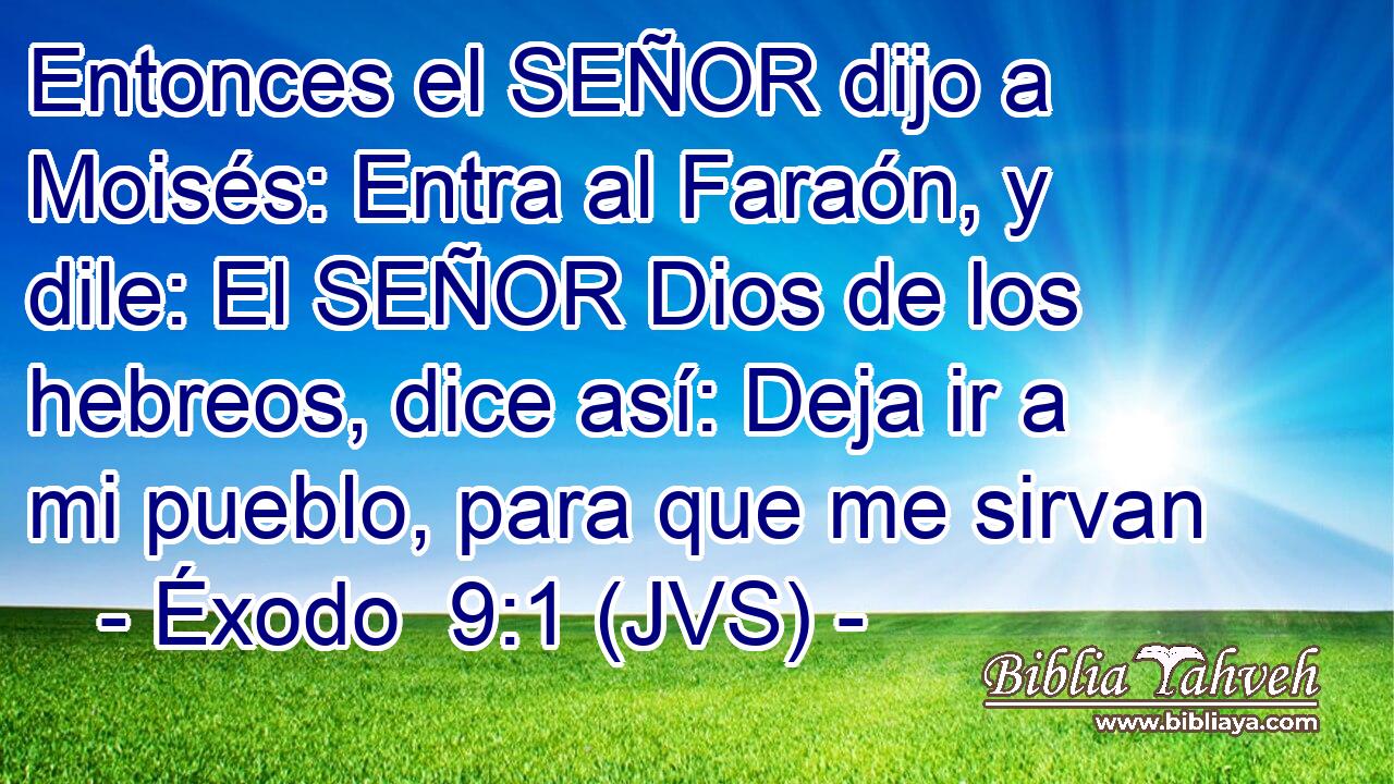 Entonces el SEÑOR dijo a Moisés: Entra al Faraón, y dile: El SEÑOR Dios de los hebreos, dice así: Deja ir a mi pueblo, para que me sirvan
