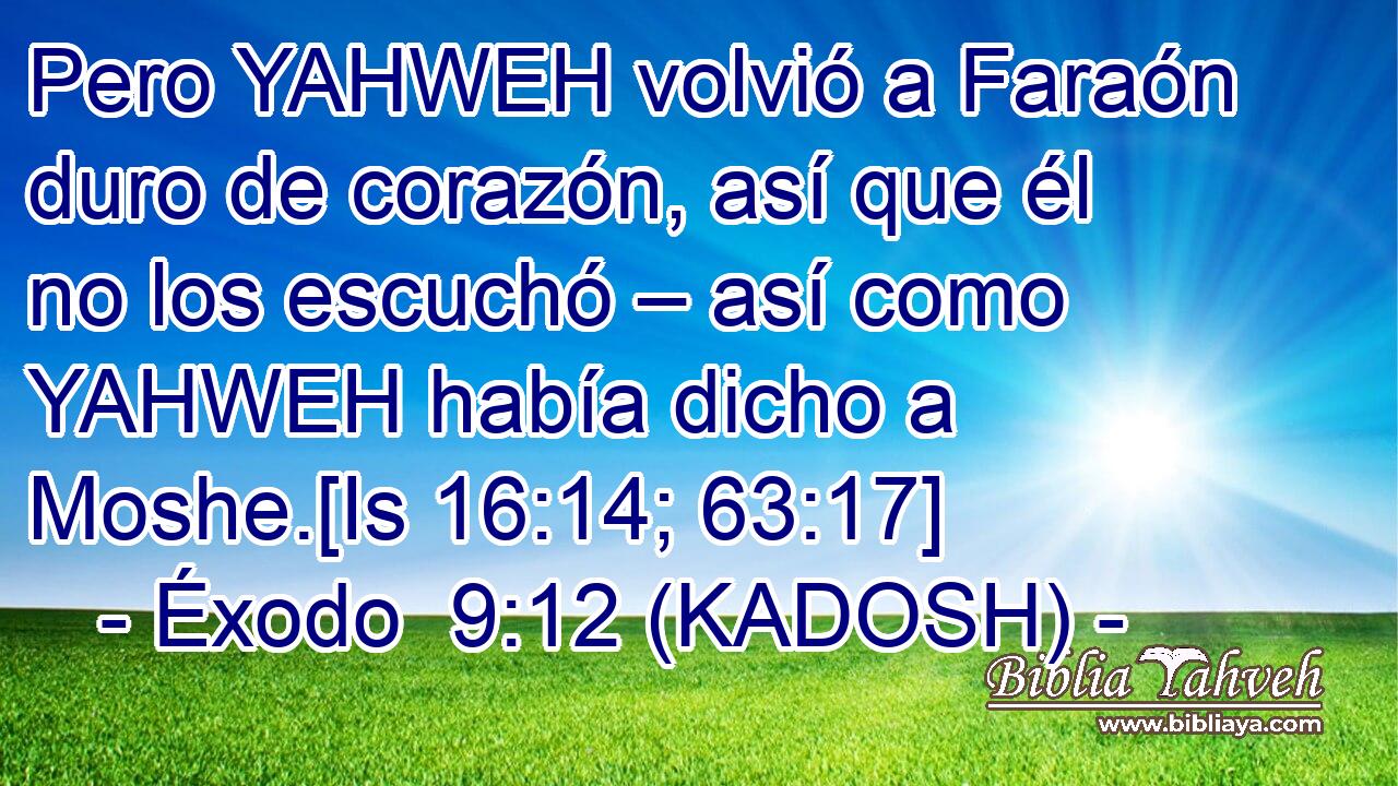  Pero YAHWEH volvió a Faraón duro de corazón, así que él no los escuchó – así como YAHWEH había dicho a Moshe.[Is 16:14; 63:17] 