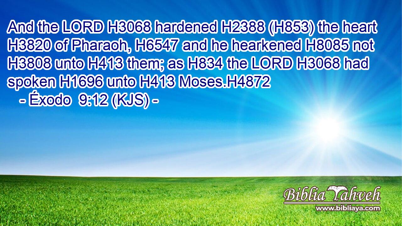 And the LORD H3068 hardened H2388 (H853) the heart H3820 of Pharaoh, H6547 and he hearkened H8085 not H3808 unto H413 them; as H834 the LORD H3068 had spoken H1696 unto H413 Moses.H4872