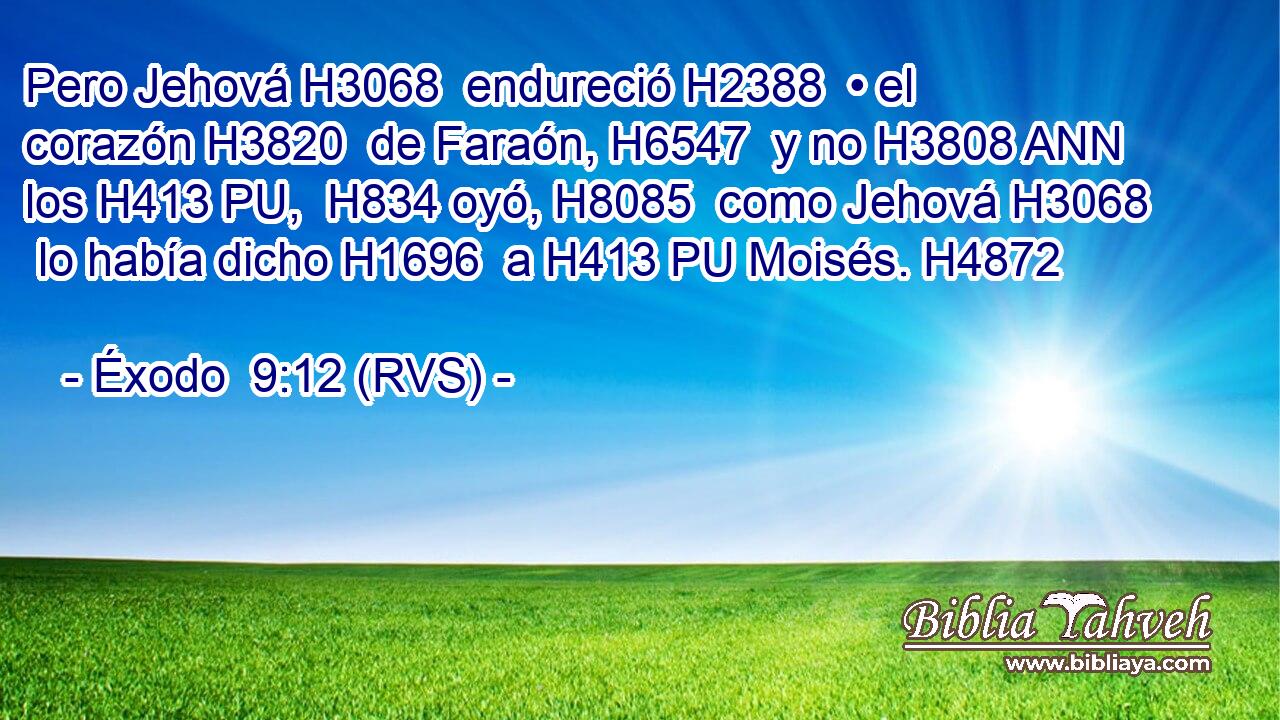 Pero Jehová H3068  endureció H2388  • el corazón H3820  de Faraón, H6547  y no H3808 ANN los H413 PU,  H834 oyó, H8085  como Jehová H3068  lo había dicho H1696  a H413 PU Moisés. H4872  