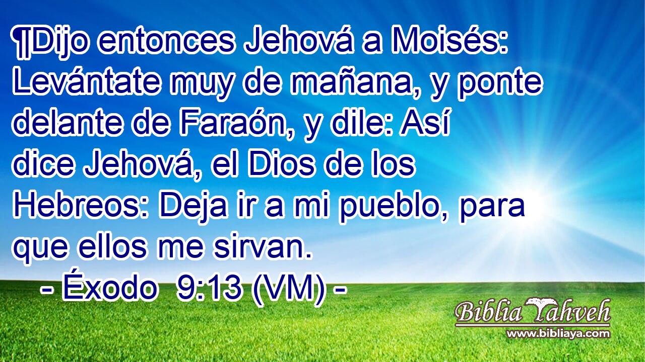  ¶Dijo entonces Jehová a Moisés: Levántate muy de mañana, y ponte delante de Faraón, y dile: Así dice Jehová, el Dios de los Hebreos: Deja ir a mi pueblo, para que ellos me sirvan. 