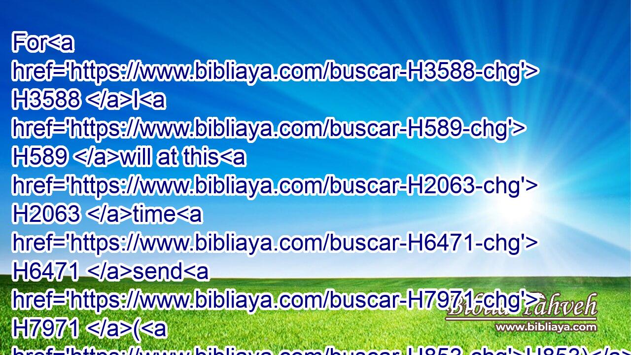 For H3588 I H589 will at this H2063 time H6471 send H7971 (H853) all H3605 my plagues H4046 upon H413 thine heart, H3820 and upon thy servants, H5650 and upon thy people; H5971 that H5668 thou mayest know H3045 that H3588 there is none H369 like me H3644 in all H3605 the earth.H776