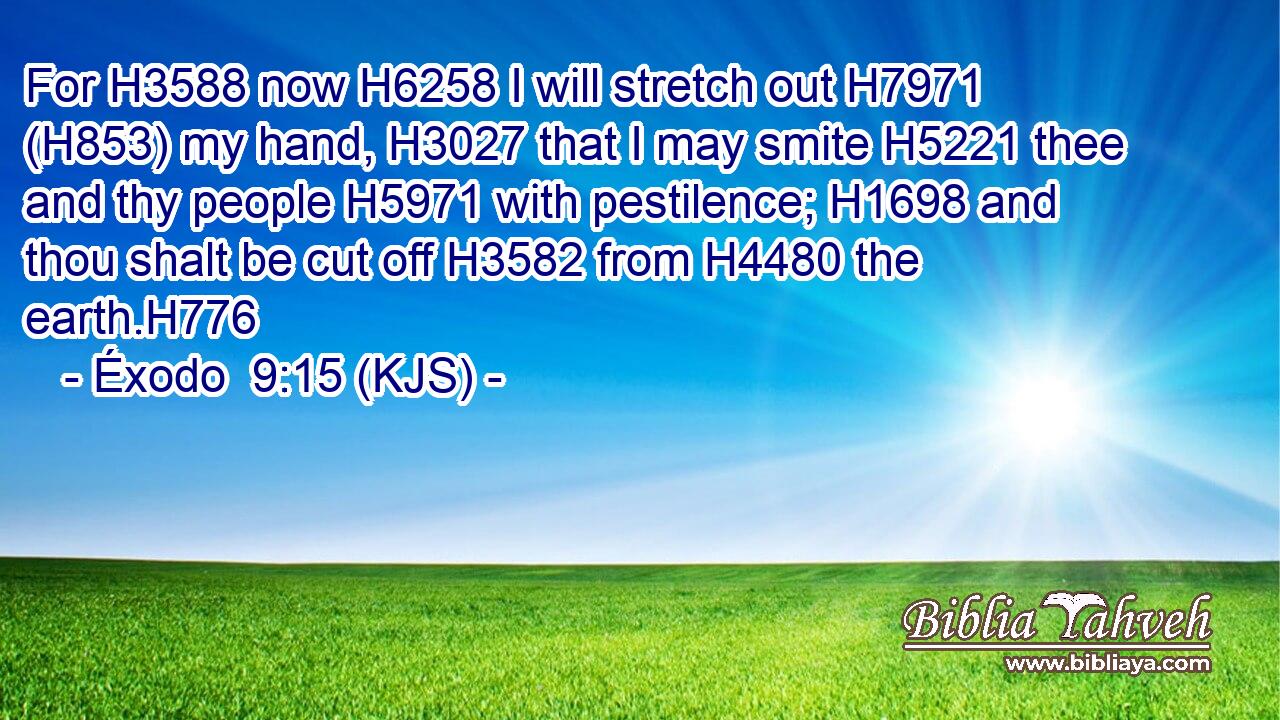 For H3588 now H6258 I will stretch out H7971 (H853) my hand, H3027 that I may smite H5221 thee and thy people H5971 with pestilence; H1698 and thou shalt be cut off H3582 from H4480 the earth.H776