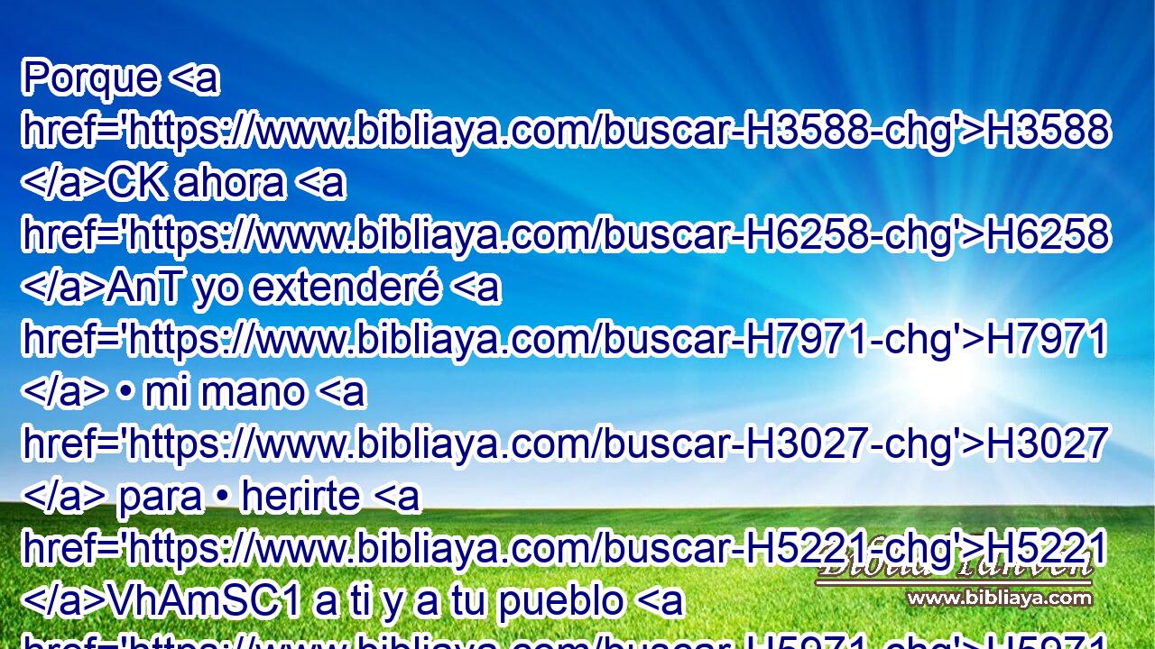 Porque H3588 CK ahora H6258 AnT yo extenderé H7971  • mi mano H3027  para • herirte H5221 VhAmSC1 a ti y a tu pueblo H5971  de • • plaga, H1698  y serás quitado H3582 VnPmSM2 de H4480 PM la tierra. H776  