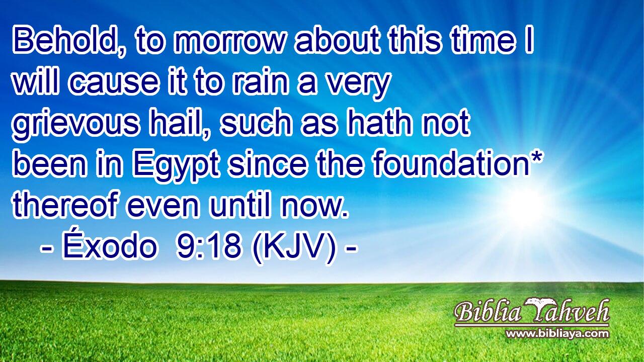 Behold, to morrow about this time I will cause it to rain a very grievous hail, such as hath not been in Egypt since the foundation* thereof even until now.