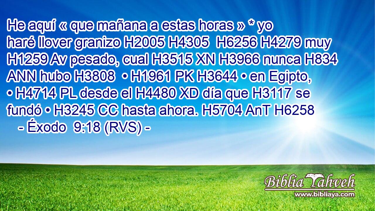 He aquí « que mañana a estas horas » * yo haré llover granizo H2005 H4305  H6256 H4279 muy H1259 Av pesado, cual H3515 XN H3966 nunca H834 ANN hubo H3808  • H1961 PK H3644 • en Egipto, • H4714 PL desde el H4480 XD día que H3117 se fundó • H3245 CC hasta ahora. H5704 AnT H6258 