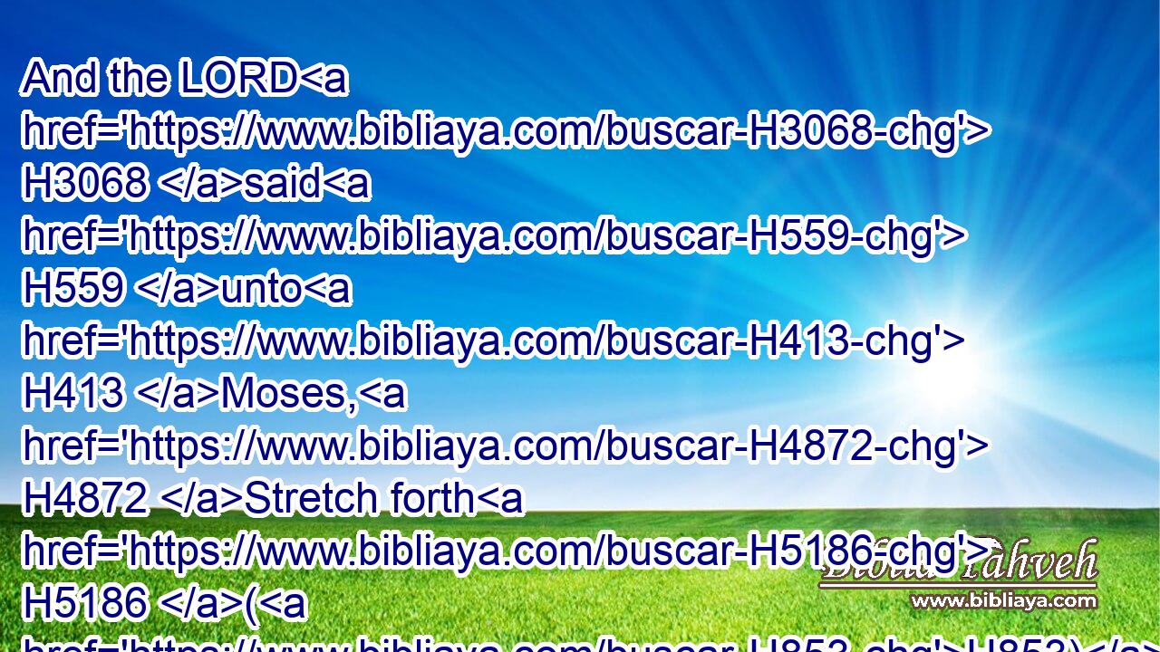 And the LORD H3068 said H559 unto H413 Moses, H4872 Stretch forth H5186 (H853) thine hand H3027 toward H5921 heaven, H8064 that there may be H1961 hail H1259 in all H3605 the land H776 of Egypt, H4714 upon H5921 man, H120 and upon H5921 beast, H929 and upon H5921 every H3605 herb H6212 of the field, H7704 throughout the land H776 of Egypt.H4714