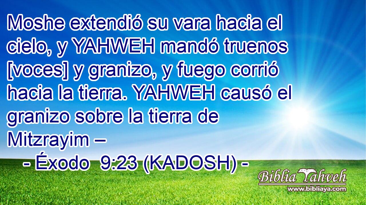  Moshe extendió su vara hacia el cielo, y YAHWEH mandó truenos [voces] y granizo, y fuego corrió hacia la tierra. YAHWEH causó el granizo sobre la tierra de Mitzrayim – 