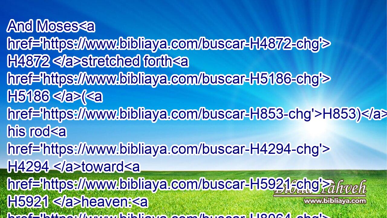 And Moses H4872 stretched forth H5186 (H853) his rod H4294 toward H5921 heaven: H8064 and the LORD H3068 sent H5414 thunder H6963 and hail, H1259 and the fire H784 ran along H1980 upon the ground; H776 and the LORD H3068 rained H4305 hail H1259 upon H5921 the land H776 of Egypt.H4714