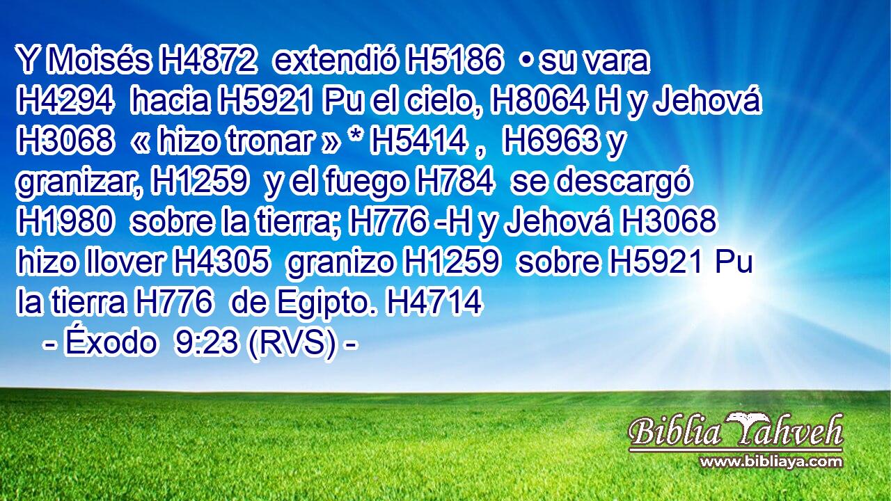 Y Moisés H4872  extendió H5186  • su vara H4294  hacia H5921 Pu el cielo, H8064 H y Jehová H3068  « hizo tronar » * H5414 ,  H6963 y granizar, H1259  y el fuego H784  se descargó H1980  sobre la tierra; H776 -H y Jehová H3068  hizo llover H4305  granizo H1259  sobre H5921 Pu la tierra H776  de Egipto. H4714  
