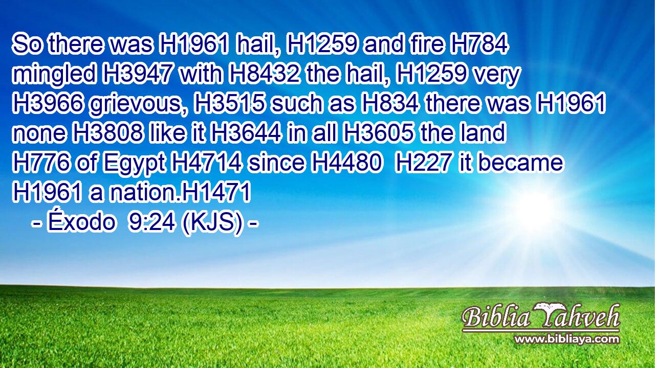 So there was H1961 hail, H1259 and fire H784 mingled H3947 with H8432 the hail, H1259 very H3966 grievous, H3515 such as H834 there was H1961 none H3808 like it H3644 in all H3605 the land H776 of Egypt H4714 since H4480  H227 it became H1961 a nation.H1471