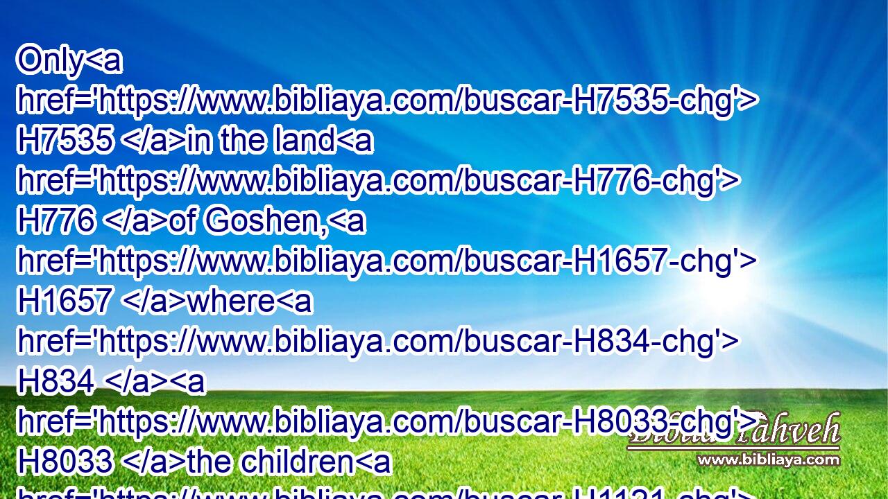Only H7535 in the land H776 of Goshen, H1657 where H834  H8033 the children H1121 of Israel H3478 were, was H1961 there no H3808 hail.H1259