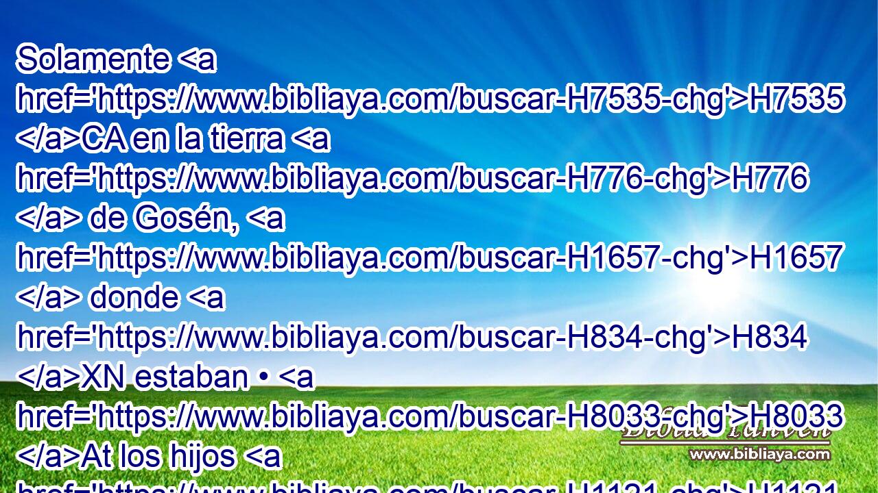 Solamente H7535 CA en la tierra H776  de Gosén, H1657  donde H834 XN estaban • H8033 At los hijos H1121  de Israel, H3478  no H3808 ANN hubo H1961  granizo. H1259  