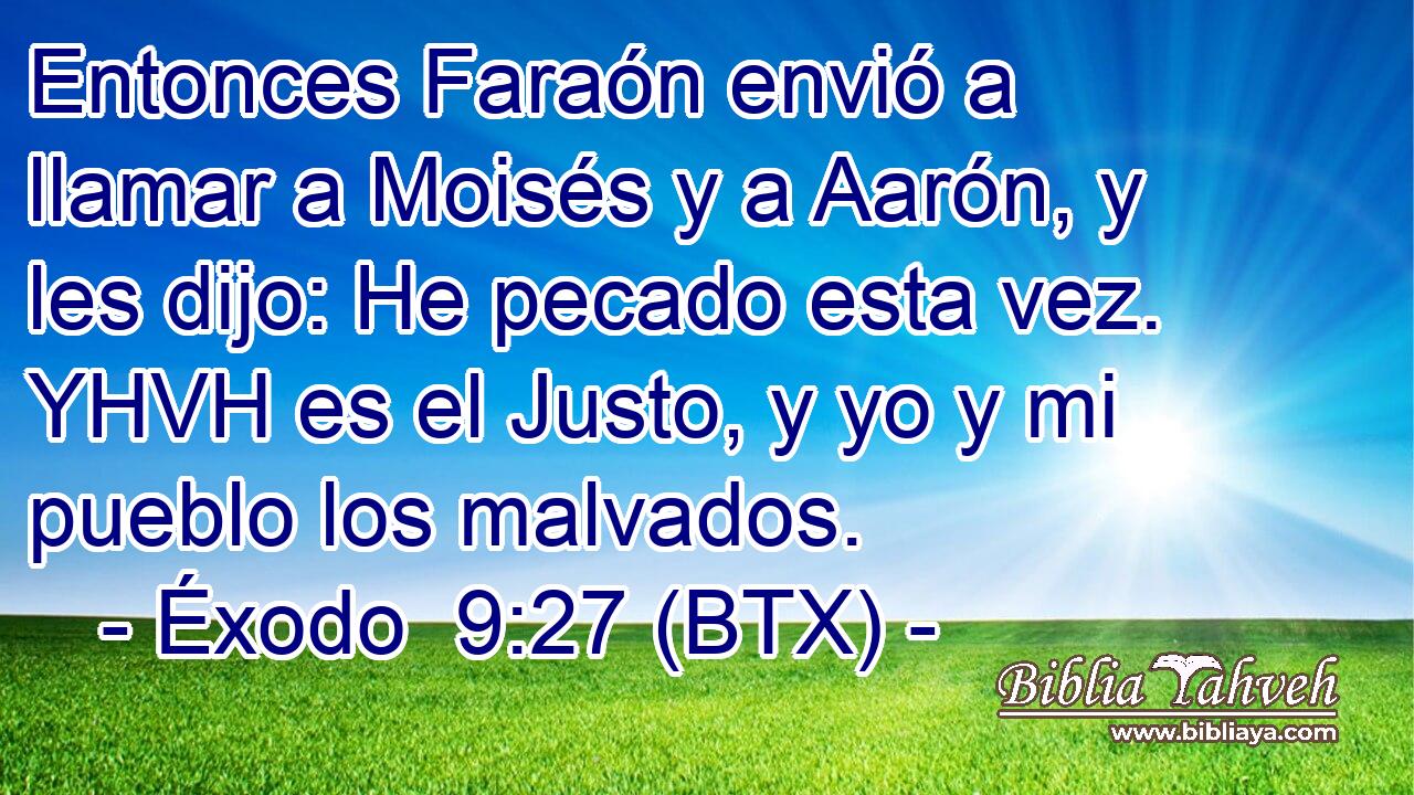 Entonces Faraón envió a llamar a Moisés y a Aarón, y les dijo: He pecado esta vez. YHVH es el Justo, y yo y mi pueblo los malvados.
