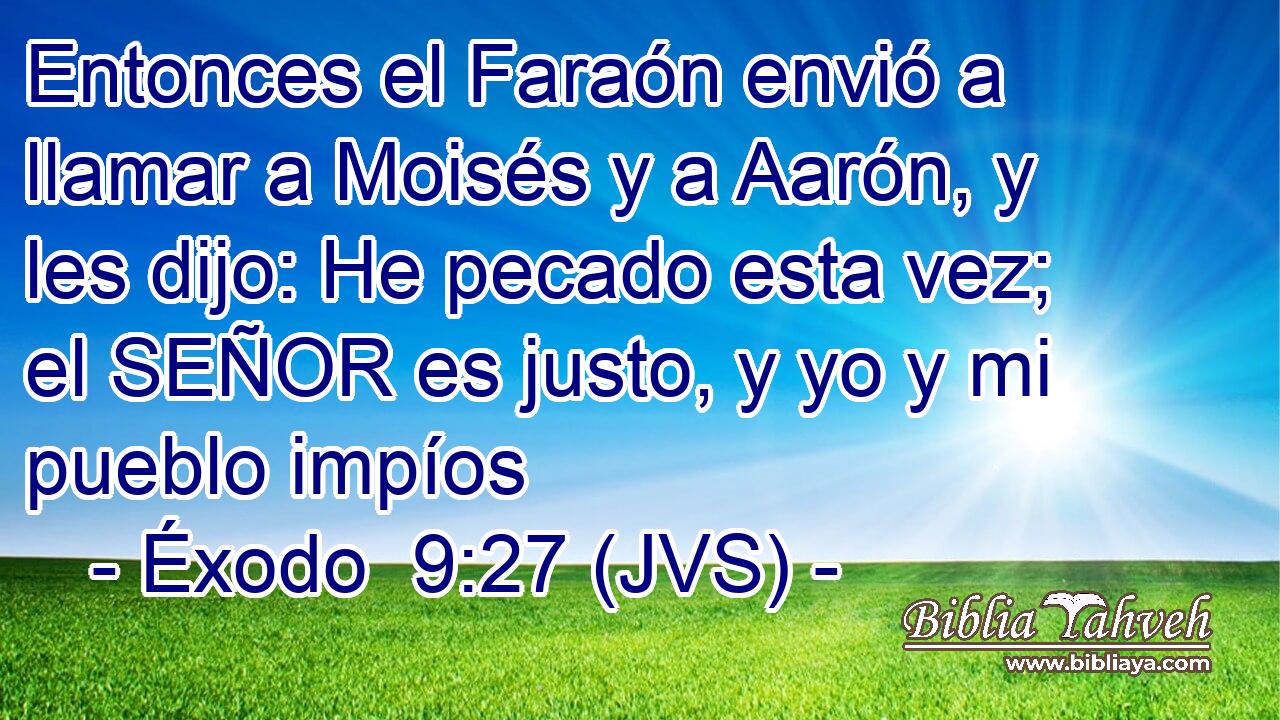 Entonces el Faraón envió a llamar a Moisés y a Aarón, y les dijo: He pecado esta vez; el SEÑOR es justo, y yo y mi pueblo impíos