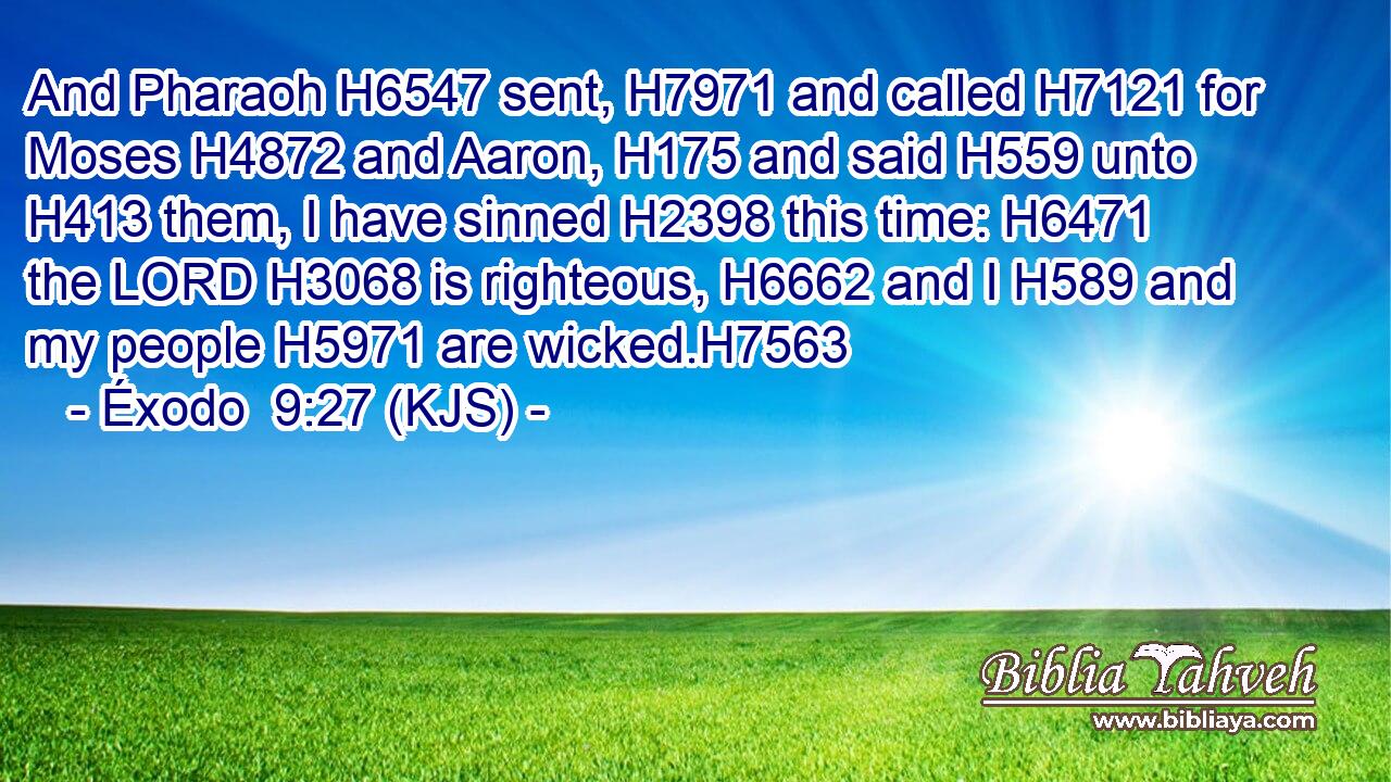 And Pharaoh H6547 sent, H7971 and called H7121 for Moses H4872 and Aaron, H175 and said H559 unto H413 them, I have sinned H2398 this time: H6471 the LORD H3068 is righteous, H6662 and I H589 and my people H5971 are wicked.H7563