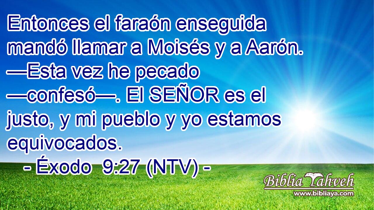Entonces el faraón enseguida mandó llamar a Moisés y a Aarón. —Esta vez he pecado —confesó—. El SEÑOR es el justo, y mi pueblo y yo estamos equivocados.