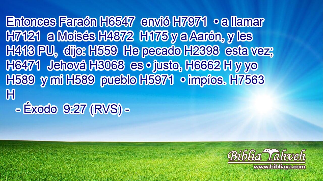 Entonces Faraón H6547  envió H7971  • a llamar H7121  a Moisés H4872  H175 y a Aarón, y les H413 PU,  dijo: H559  He pecado H2398  esta vez; H6471  Jehová H3068  es • justo, H6662 H y yo H589  y mi H589  pueblo H5971  • impíos. H7563 H 