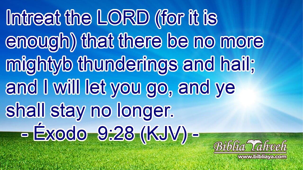 Intreat the LORD (for it is enough) that there be no more mightyb thunderings and hail; and I will let you go, and ye shall stay no longer.