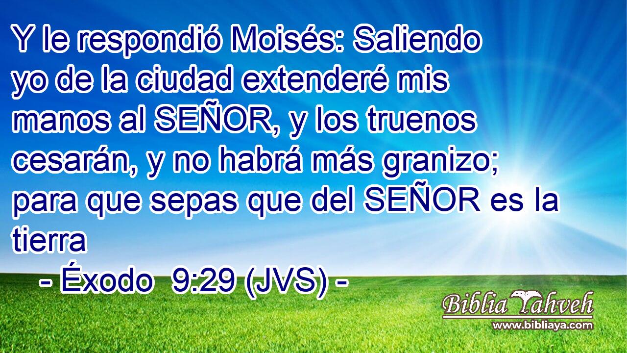 Y le respondió Moisés: Saliendo yo de la ciudad extenderé mis manos al SEÑOR, y los truenos cesarán, y no habrá más granizo; para que sepas que del SEÑOR es la tierra