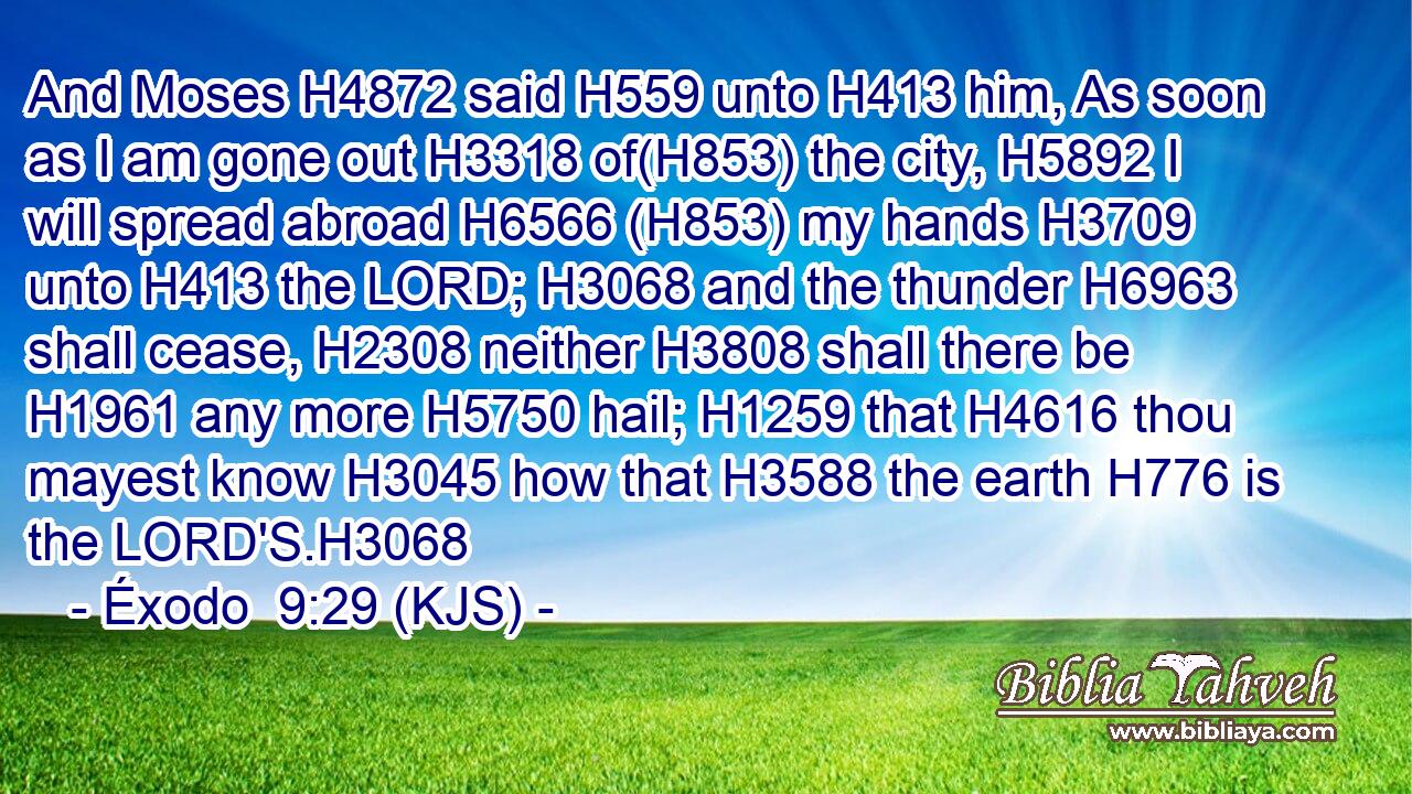 And Moses H4872 said H559 unto H413 him, As soon as I am gone out H3318 of(H853) the city, H5892 I will spread abroad H6566 (H853) my hands H3709 unto H413 the LORD; H3068 and the thunder H6963 shall cease, H2308 neither H3808 shall there be H1961 any more H5750 hail; H1259 that H4616 thou mayest know H3045 how that H3588 the earth H776 is the LORD'S.H3068