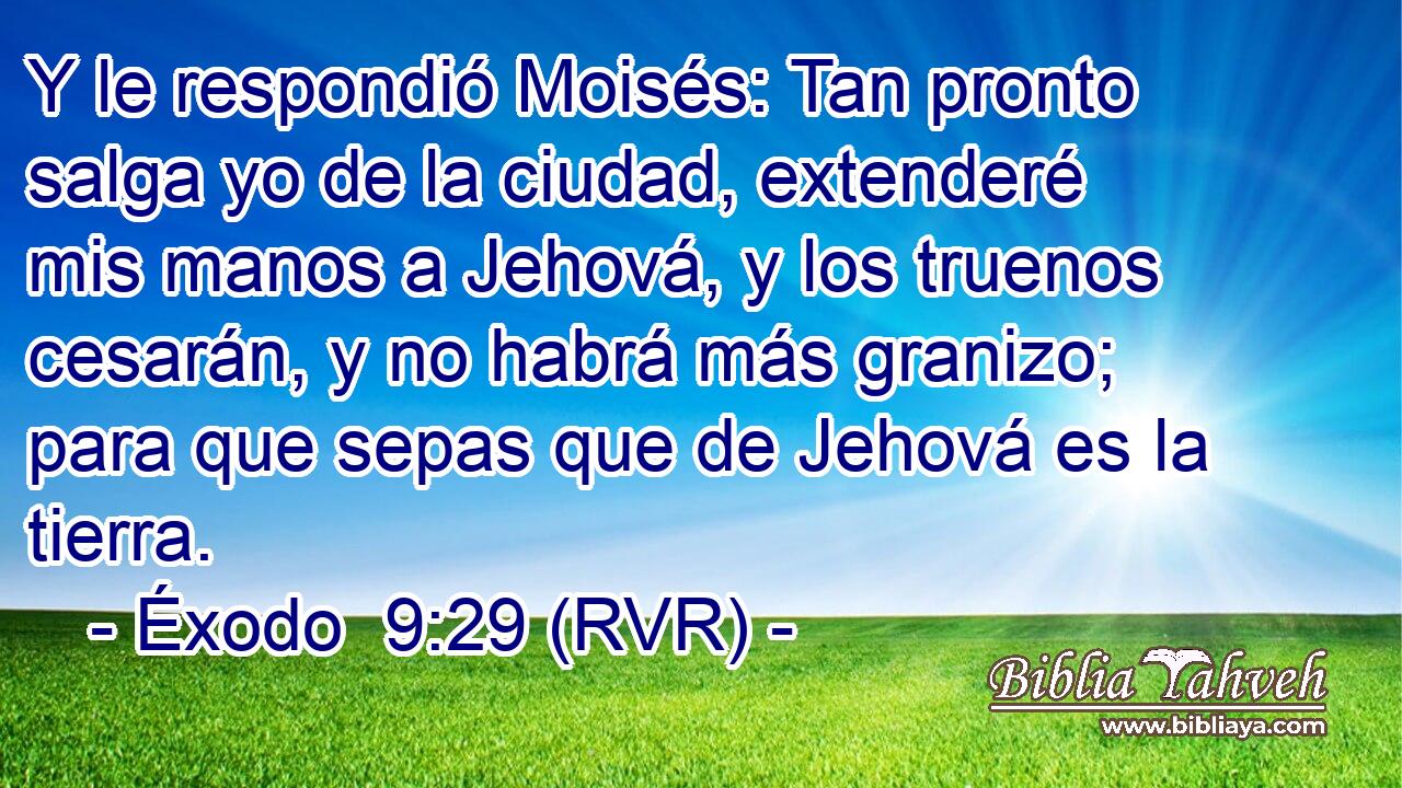 Y le respondió Moisés: Tan pronto salga yo de la ciudad, extenderé mis manos a Jehová, y los truenos cesarán, y no habrá más granizo; para que sepas que de Jehová es la tierra.