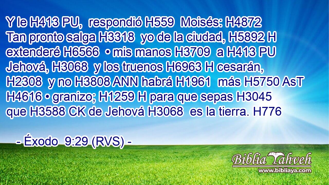 Y le H413 PU,  respondió H559  Moisés: H4872  Tan pronto salga H3318  yo de la ciudad, H5892 H extenderé H6566  • mis manos H3709  a H413 PU Jehová, H3068  y los truenos H6963 H cesarán, H2308  y no H3808 ANN habrá H1961  más H5750 AsT H4616 • granizo; H1259 H para que sepas H3045  que H3588 CK de Jehová H3068  es la tierra. H776  