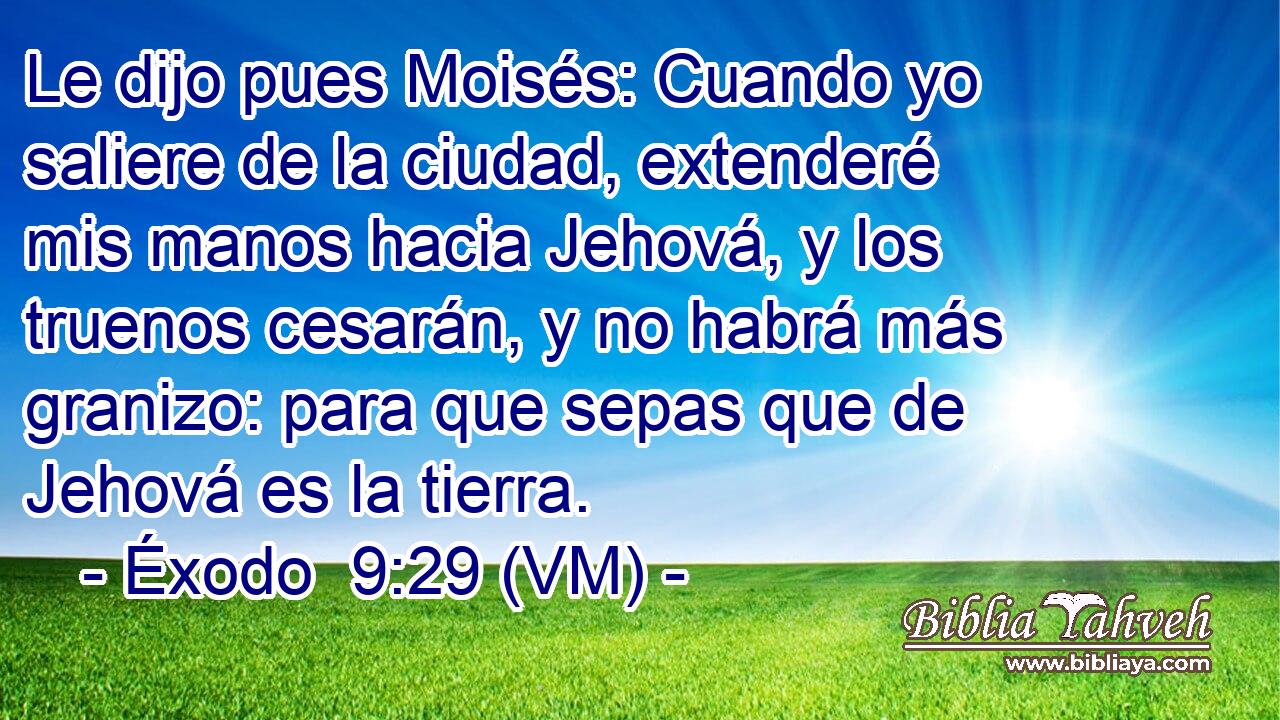  Le dijo pues Moisés: Cuando yo saliere de la ciudad, extenderé mis manos hacia Jehová, y los truenos cesarán, y no habrá más granizo: para que sepas que de Jehová es la tierra. 