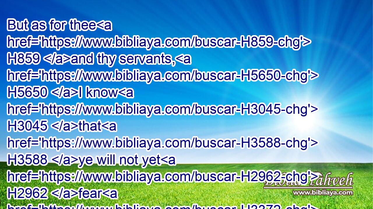 But as for thee H859 and thy servants, H5650 I know H3045 that H3588 ye will not yet H2962 fear H3372  H4480  H6440 the LORD H3068 God.H430