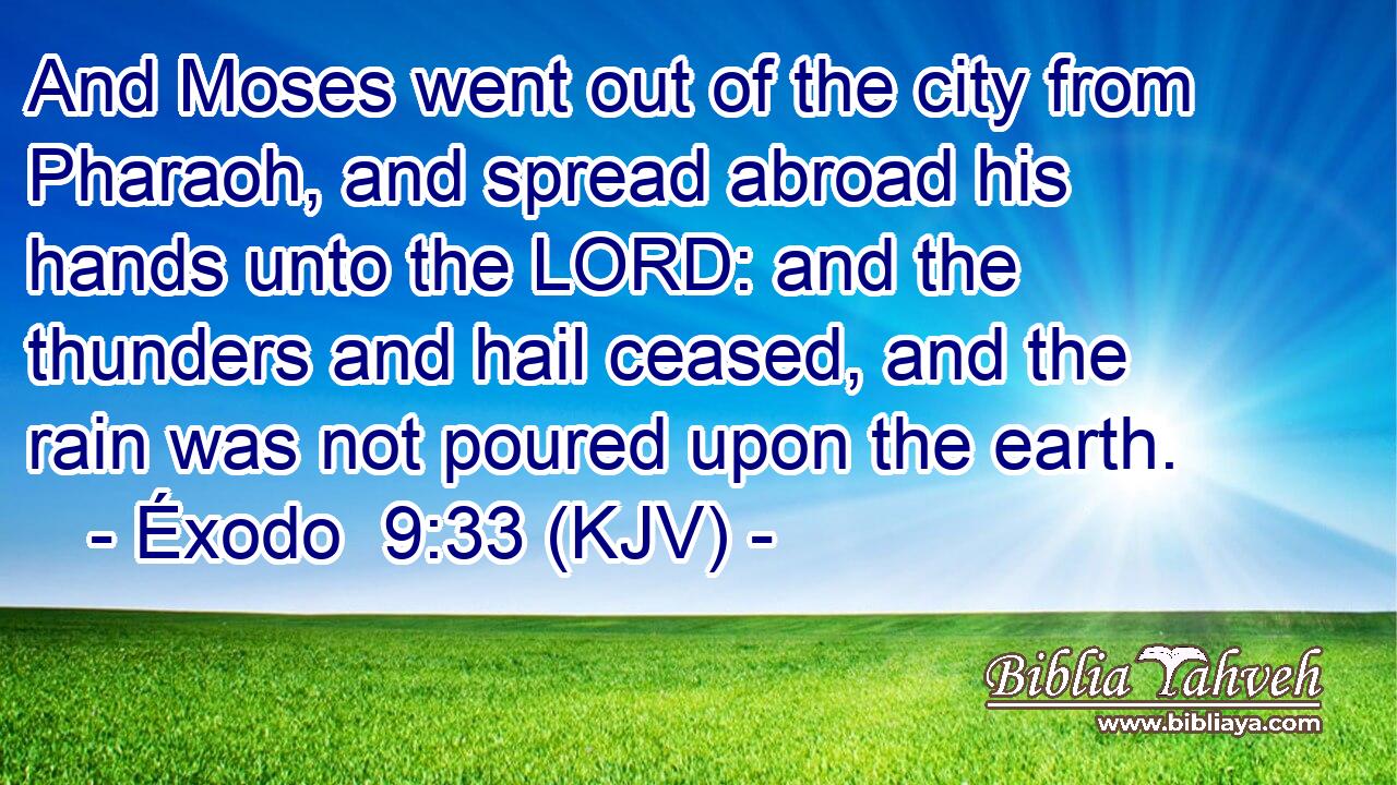 And Moses went out of the city from Pharaoh, and spread abroad his hands unto the LORD: and the thunders and hail ceased, and the rain was not poured upon the earth.