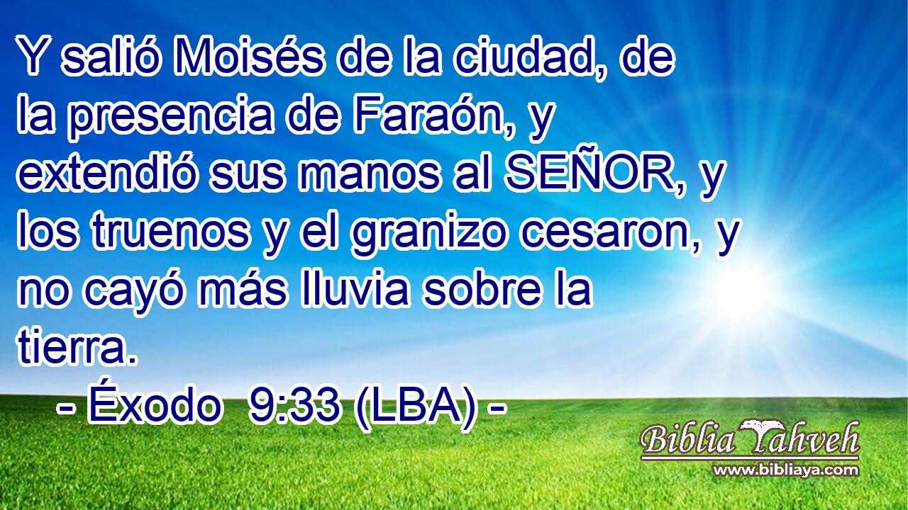 Y salió Moisés de la ciudad, de la presencia de Faraón, y extendió sus manos al SEÑOR, y los truenos y el granizo cesaron, y no cayó más lluvia sobre la tierra.