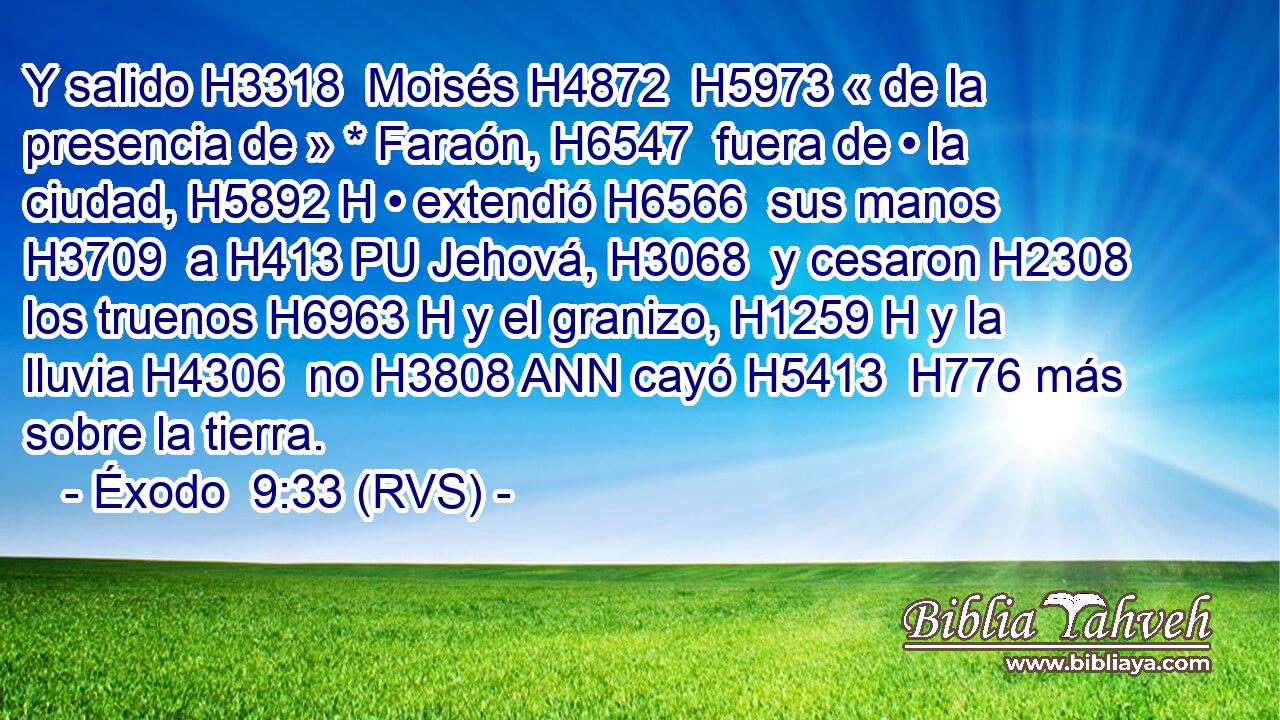 Y salido H3318  Moisés H4872  H5973 « de la presencia de » * Faraón, H6547  fuera de • la ciudad, H5892 H • extendió H6566  sus manos H3709  a H413 PU Jehová, H3068  y cesaron H2308  los truenos H6963 H y el granizo, H1259 H y la lluvia H4306  no H3808 ANN cayó H5413  H776 más sobre la tierra. 