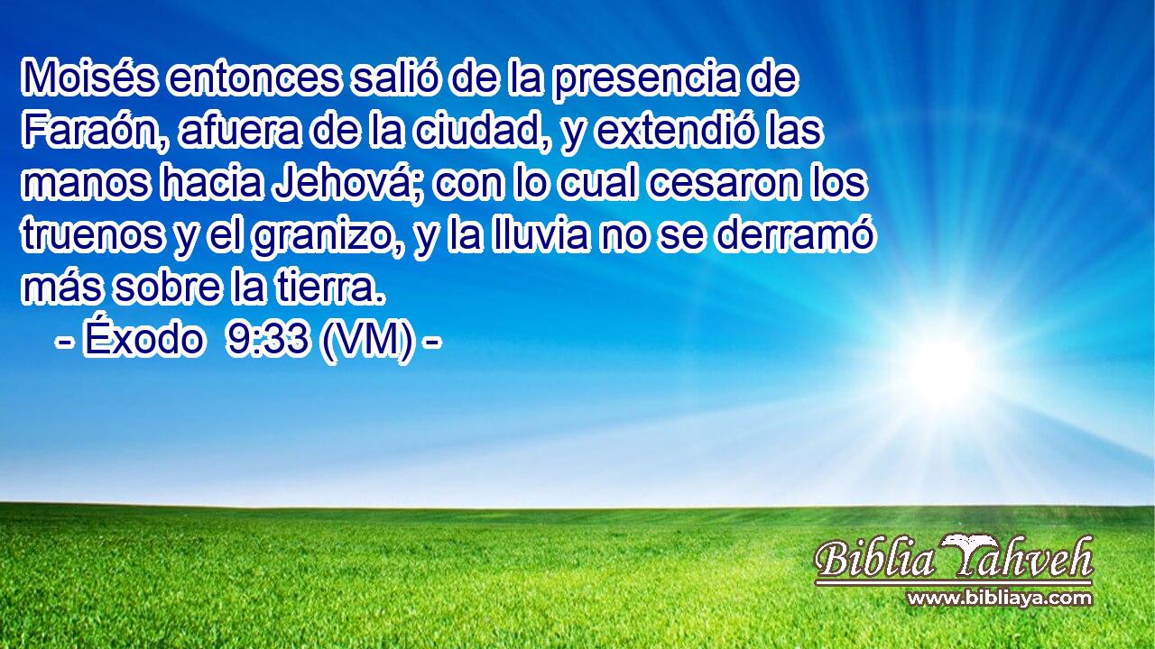  Moisés entonces salió de la presencia de Faraón, afuera de la ciudad, y extendió las manos hacia Jehová; con lo cual cesaron los truenos y el granizo, y la lluvia no se derramó más sobre la tierra. 
