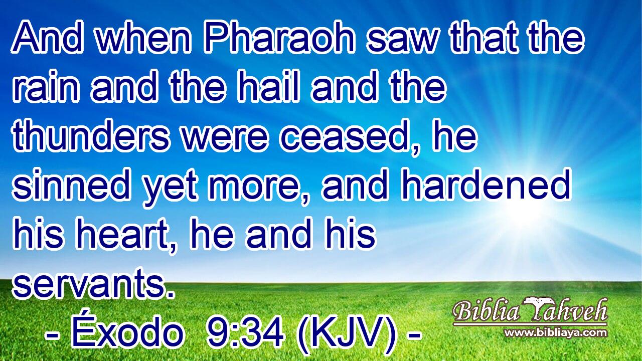 And when Pharaoh saw that the rain and the hail and the thunders were ceased, he sinned yet more, and hardened his heart, he and his servants.
