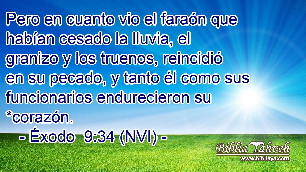  Pero en cuanto vio el faraón que habían cesado la lluvia, el granizo y los truenos, reincidió en su pecado, y tanto él como sus funcionarios endurecieron su *corazón. 